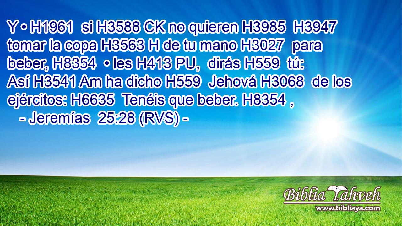 Y • H1961  si H3588 CK no quieren H3985  H3947 tomar la copa H3563 H de tu mano H3027  para beber, H8354  • les H413 PU,  dirás H559  tú: Así H3541 Am ha dicho H559  Jehová H3068  de los ejércitos: H6635  Tenéis que beber. H8354 ,  