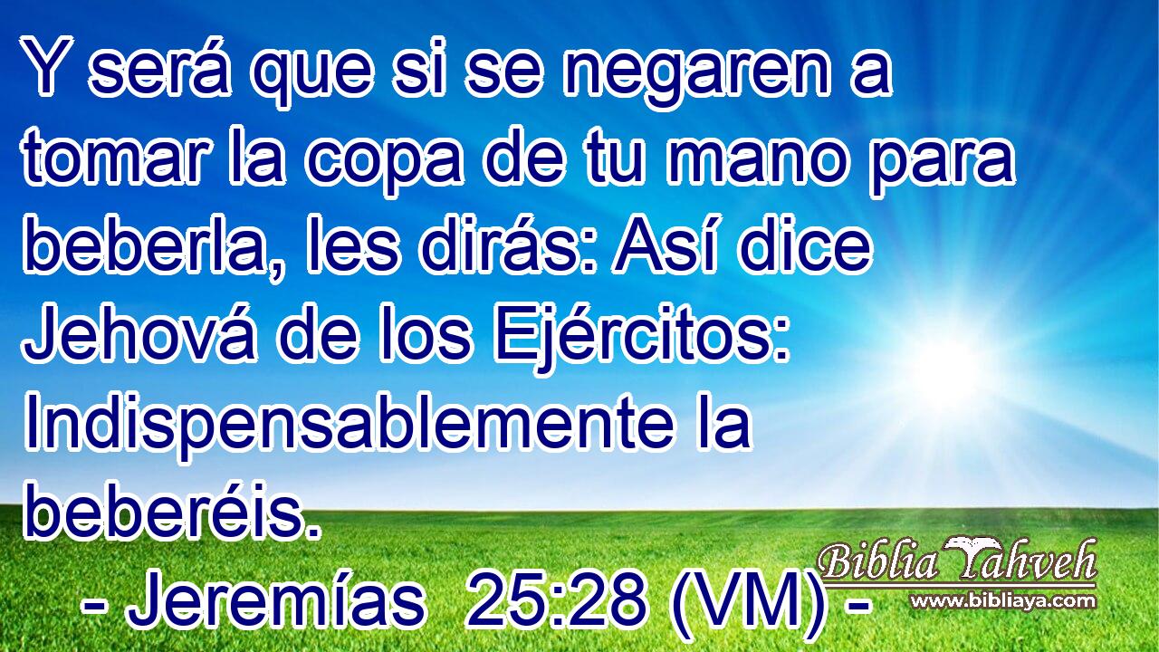  Y será que si se negaren a tomar la copa de tu mano para beberla, les dirás: Así dice Jehová de los Ejércitos: Indispensablemente la beberéis. 