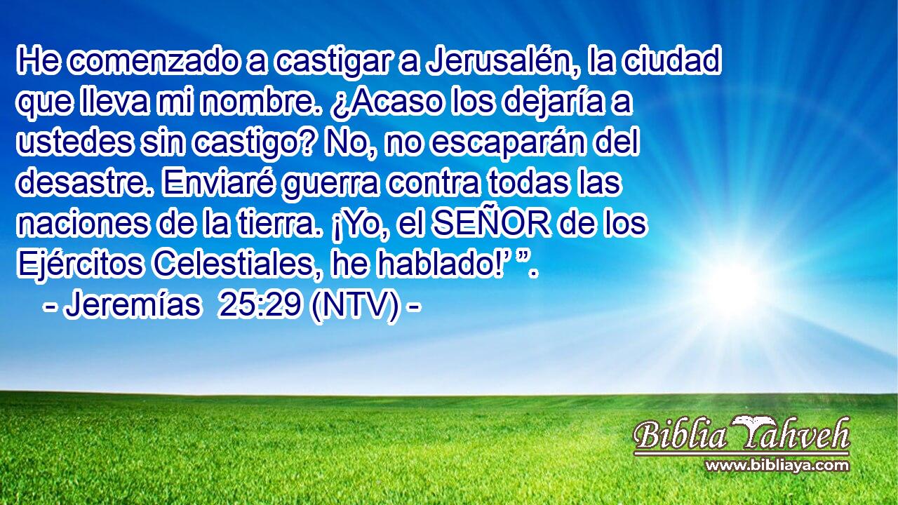 He comenzado a castigar a Jerusalén, la ciudad que lleva mi nombre. ¿Acaso los dejaría a ustedes sin castigo? No, no escaparán del desastre. Enviaré guerra contra todas las naciones de la tierra. ¡Yo, el SEÑOR de los Ejércitos Celestiales, he hablado!’ ”.