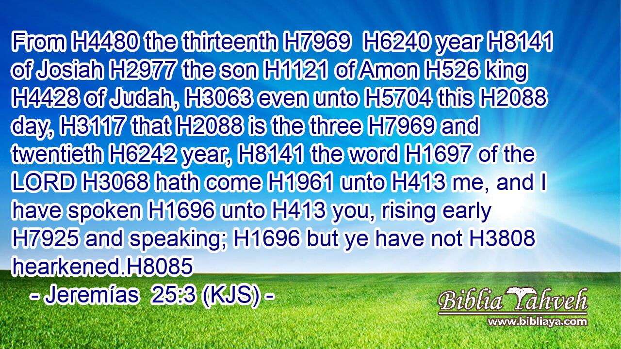 From H4480 the thirteenth H7969  H6240 year H8141 of Josiah H2977 the son H1121 of Amon H526 king H4428 of Judah, H3063 even unto H5704 this H2088 day, H3117 that H2088 is the three H7969 and twentieth H6242 year, H8141 the word H1697 of the LORD H3068 hath come H1961 unto H413 me, and I have spoken H1696 unto H413 you, rising early H7925 and speaking; H1696 but ye have not H3808 hearkened.H8085