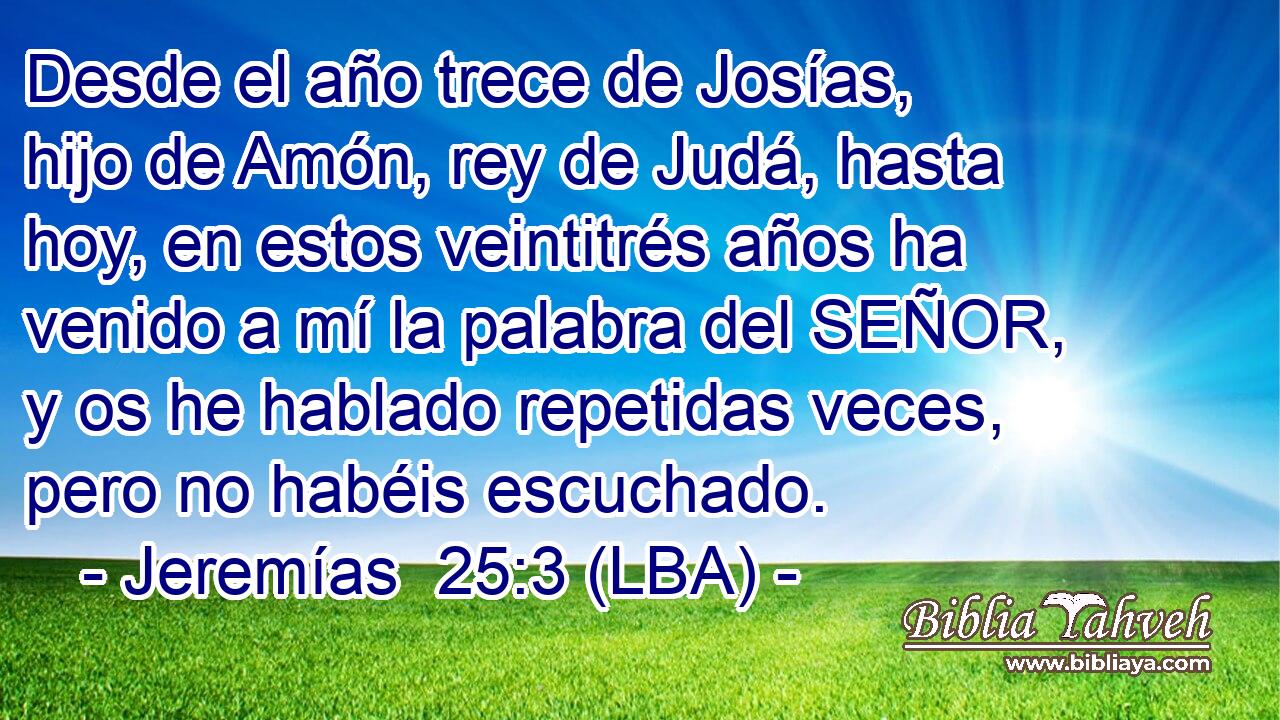 Desde el año trece de Josías, hijo de Amón, rey de Judá, hasta hoy, en estos veintitrés años ha venido a mí la palabra del SEÑOR, y os he hablado repetidas veces, pero no habéis escuchado.