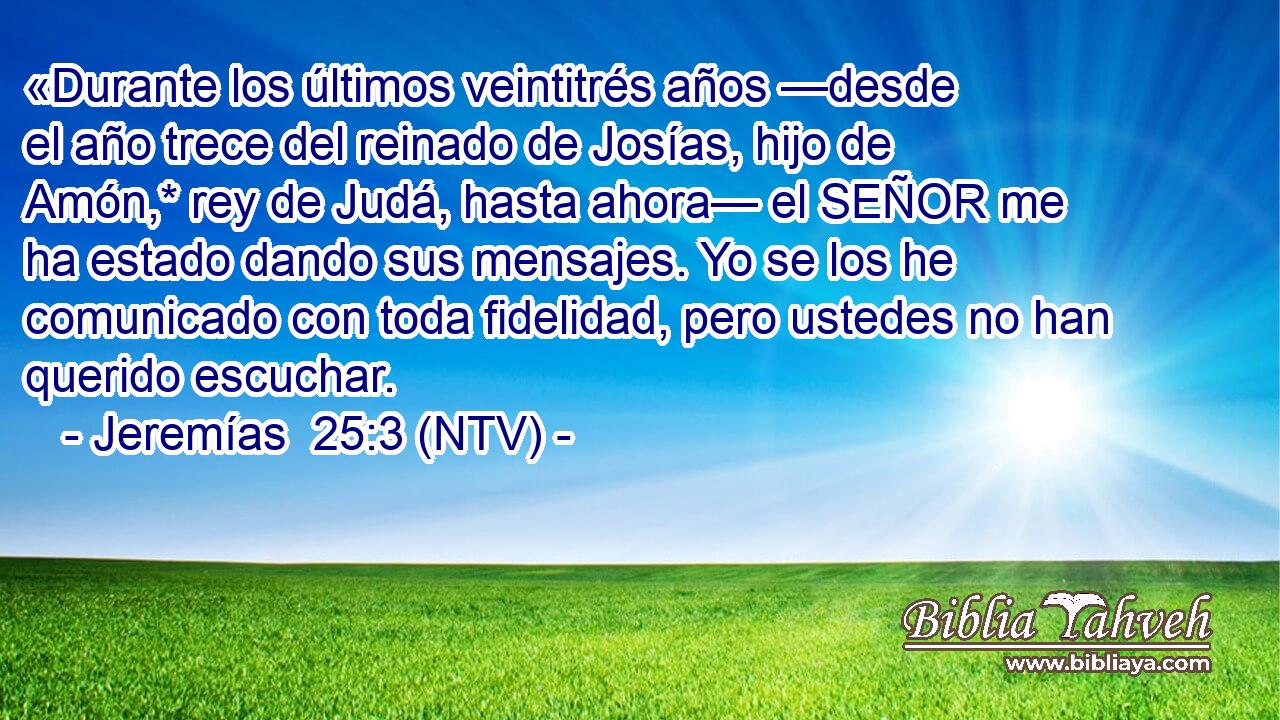 «Durante los últimos veintitrés años —desde el año trece del reinado de Josías, hijo de Amón,* rey de Judá, hasta ahora— el SEÑOR me ha estado dando sus mensajes. Yo se los he comunicado con toda fidelidad, pero ustedes no han querido escuchar.