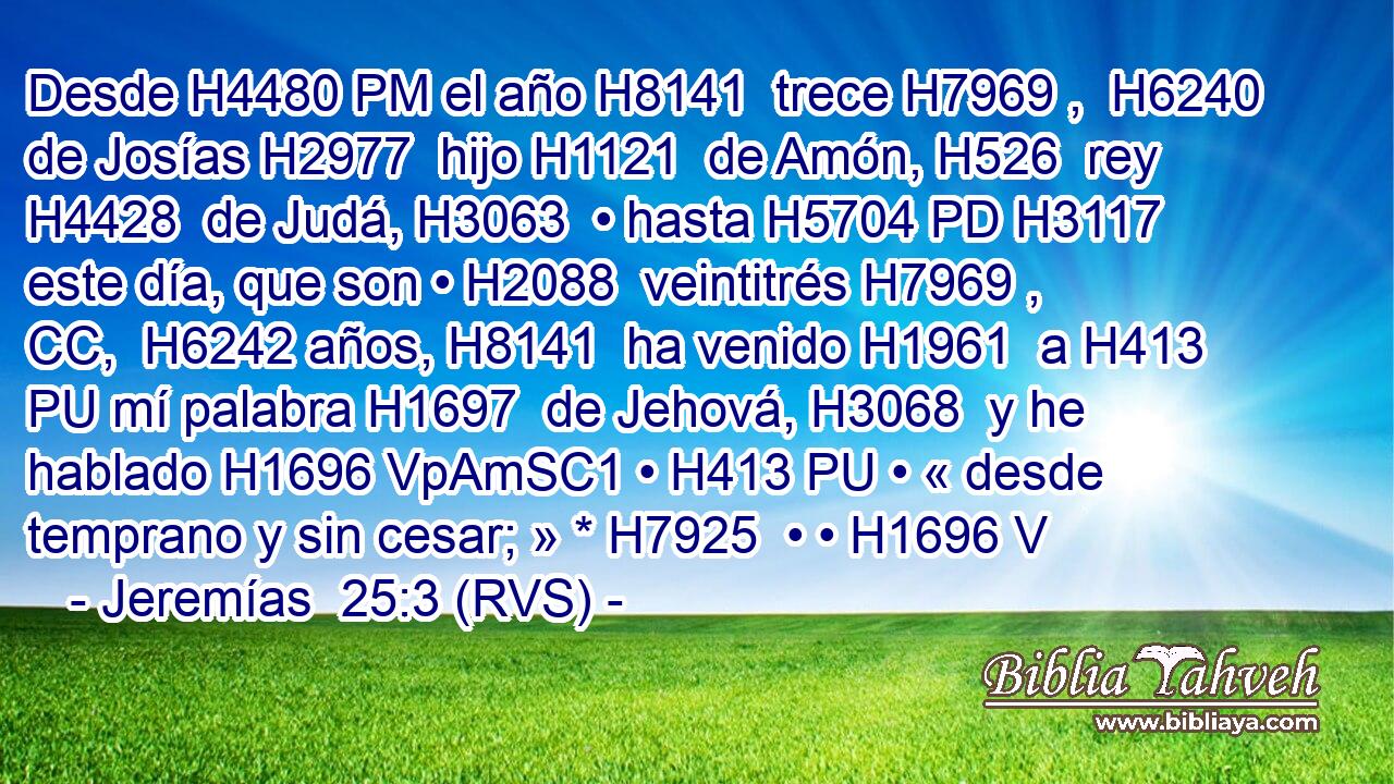 Desde H4480 PM el año H8141  trece H7969 ,  H6240 de Josías H2977  hijo H1121  de Amón, H526  rey H4428  de Judá, H3063  • hasta H5704 PD H3117 este día, que son • H2088  veintitrés H7969 , CC,  H6242 años, H8141  ha venido H1961  a H413 PU mí palabra H1697  de Jehová, H3068  y he hablado H1696 VpAmSC1 • H413 PU • « desde temprano y sin cesar; » * H7925  • • H1696 V