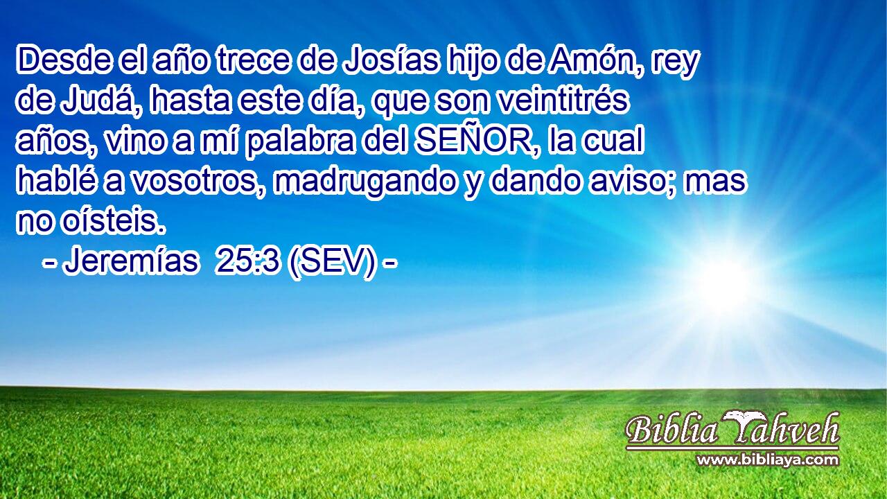 Desde el año trece de Josías hijo de Amón, rey de Judá, hasta este día, que son veintitrés años, vino a mí palabra del SEÑOR, la cual hablé a vosotros, madrugando y dando aviso; mas no oísteis.