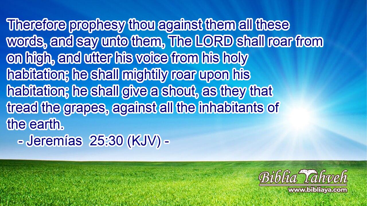 Therefore prophesy thou against them all these words, and say unto them, The LORD shall roar from on high, and utter his voice from his holy habitation; he shall mightily roar upon his habitation; he shall give a shout, as they that tread the grapes, against all the inhabitants of the earth.