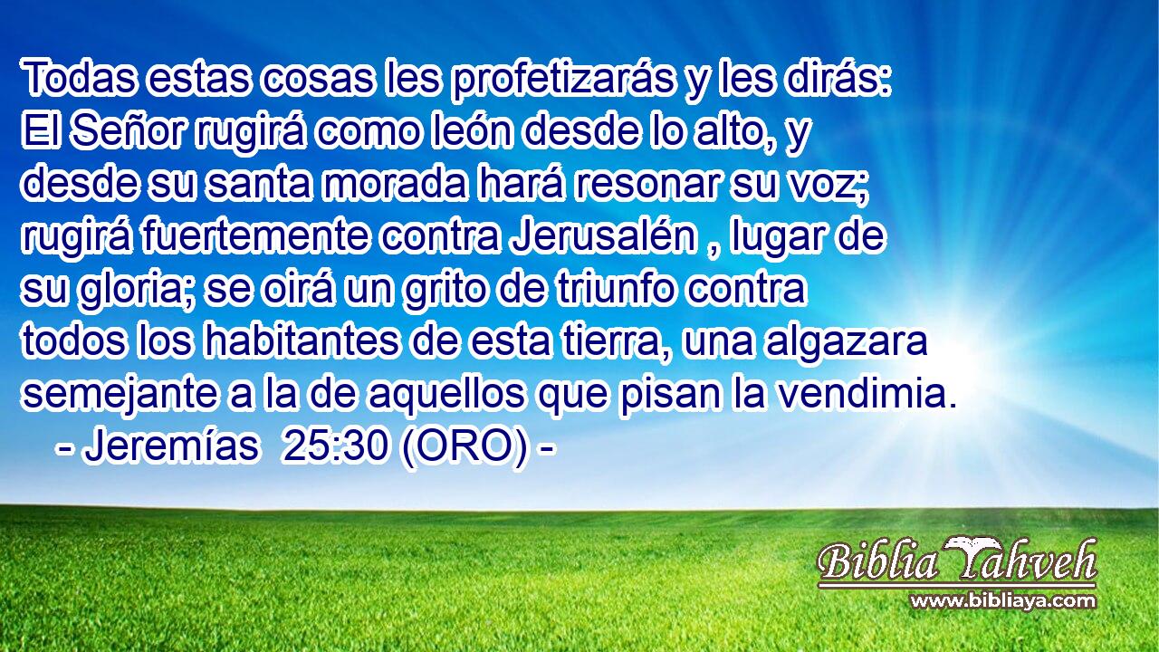  Todas estas cosas les profetizarás y les dirás: El Señor rugirá como león desde lo alto, y desde su santa morada hará resonar su voz; rugirá fuertemente contra Jerusalén , lugar de su gloria; se oirá un grito de triunfo contra todos los habitantes de esta tierra, una algazara semejante a la de aquellos que pisan la vendimia. 