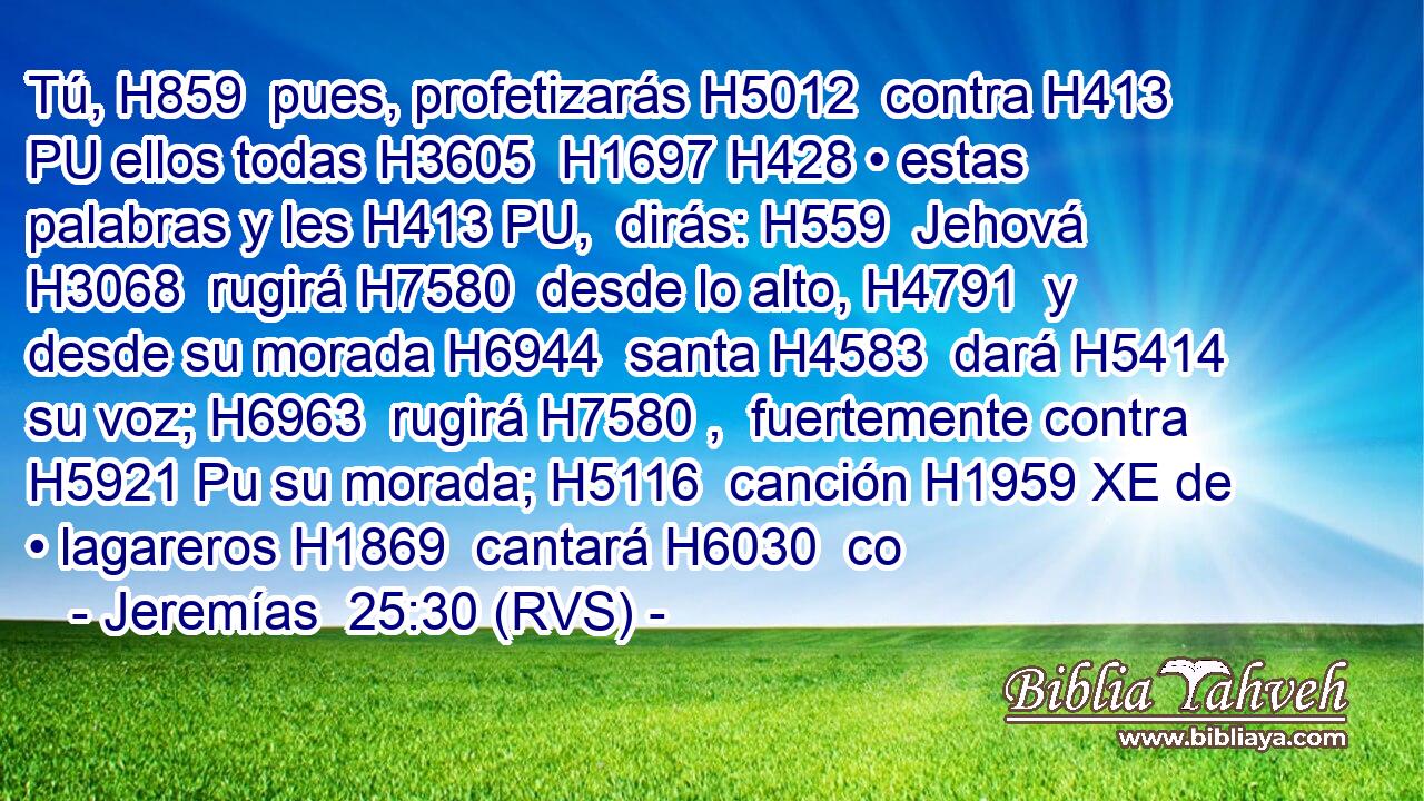 Tú, H859  pues, profetizarás H5012  contra H413 PU ellos todas H3605  H1697 H428 • estas palabras y les H413 PU,  dirás: H559  Jehová H3068  rugirá H7580  desde lo alto, H4791  y desde su morada H6944  santa H4583  dará H5414  su voz; H6963  rugirá H7580 ,  fuertemente contra H5921 Pu su morada; H5116  canción H1959 XE de • lagareros H1869  cantará H6030  co