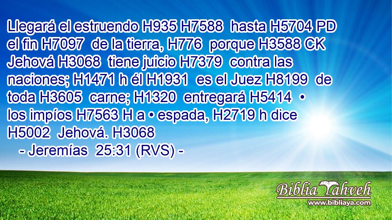 Llegará el estruendo H935 H7588  hasta H5704 PD el fin H7097  de la tierra, H776  porque H3588 CK Jehová H3068  tiene juicio H7379  contra las naciones; H1471 h él H1931  es el Juez H8199  de toda H3605  carne; H1320  entregará H5414  • los impíos H7563 H a • espada, H2719 h dice H5002  Jehová. H3068  