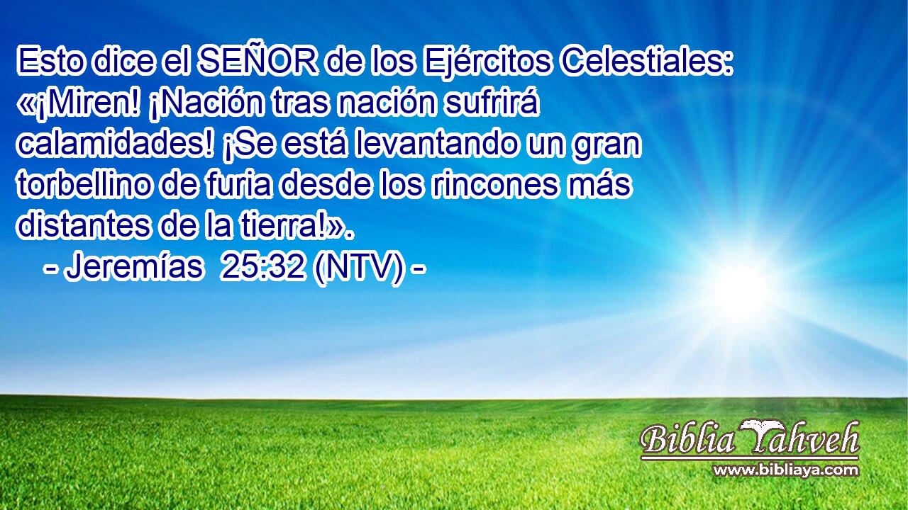 Esto dice el SEÑOR de los Ejércitos Celestiales: «¡Miren! ¡Nación tras nación sufrirá calamidades! ¡Se está levantando un gran torbellino de furia desde los rincones más distantes de la tierra!».