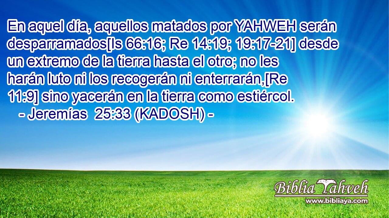  En aquel día, aquellos matados por YAHWEH serán desparramados[Is 66:16; Re 14:19; 19:17-21] desde un extremo de la tierra hasta el otro; no les harán luto ni los recogerán ni enterrarán,[Re 11:9] sino yacerán en la tierra como estiércol. 