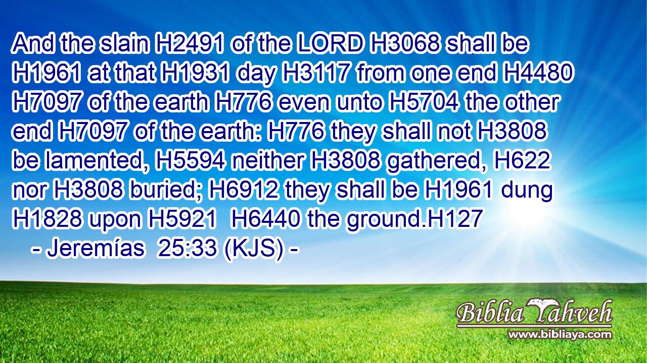 And the slain H2491 of the LORD H3068 shall be H1961 at that H1931 day H3117 from one end H4480  H7097 of the earth H776 even unto H5704 the other end H7097 of the earth: H776 they shall not H3808 be lamented, H5594 neither H3808 gathered, H622 nor H3808 buried; H6912 they shall be H1961 dung H1828 upon H5921  H6440 the ground.H127