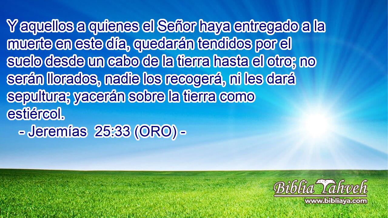  Y aquellos a quienes el Señor haya entregado a la muerte en este día, quedarán tendidos por el suelo desde un cabo de la tierra hasta el otro; no serán llorados, nadie los recogerá, ni les dará sepultura; yacerán sobre la tierra como estiércol. 