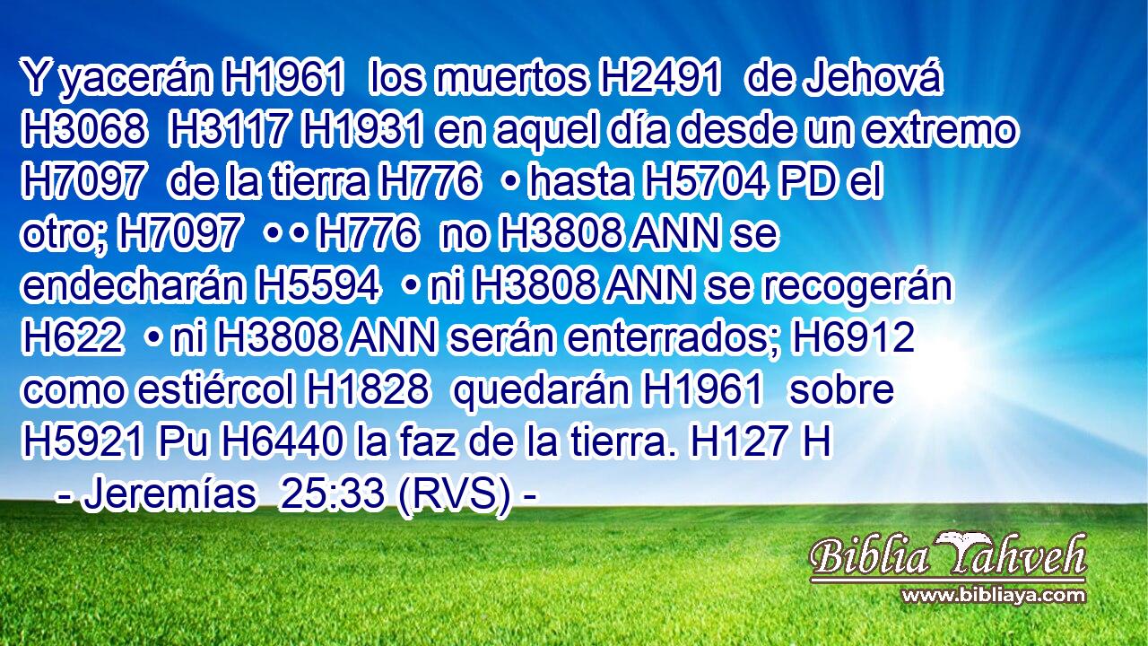 Y yacerán H1961  los muertos H2491  de Jehová H3068  H3117 H1931 en aquel día desde un extremo H7097  de la tierra H776  • hasta H5704 PD el otro; H7097  • • H776  no H3808 ANN se endecharán H5594  • ni H3808 ANN se recogerán H622  • ni H3808 ANN serán enterrados; H6912  como estiércol H1828  quedarán H1961  sobre H5921 Pu H6440 la faz de la tierra. H127 H 