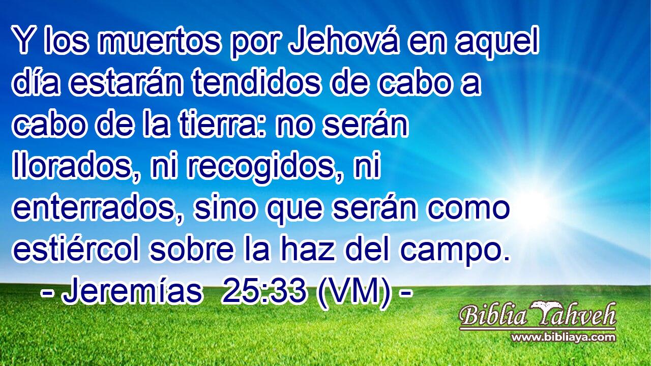 Y los muertos por Jehová en aquel día estarán tendidos de cabo a cabo de la tierra: no serán llorados, ni recogidos, ni enterrados, sino que serán como estiércol sobre la haz del campo. 