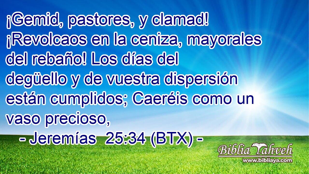 ¡Gemid, pastores, y clamad! ¡Revolcaos en la ceniza, mayorales del rebaño! Los días del degüello y de vuestra dispersión están cumplidos; Caeréis como un vaso precioso,