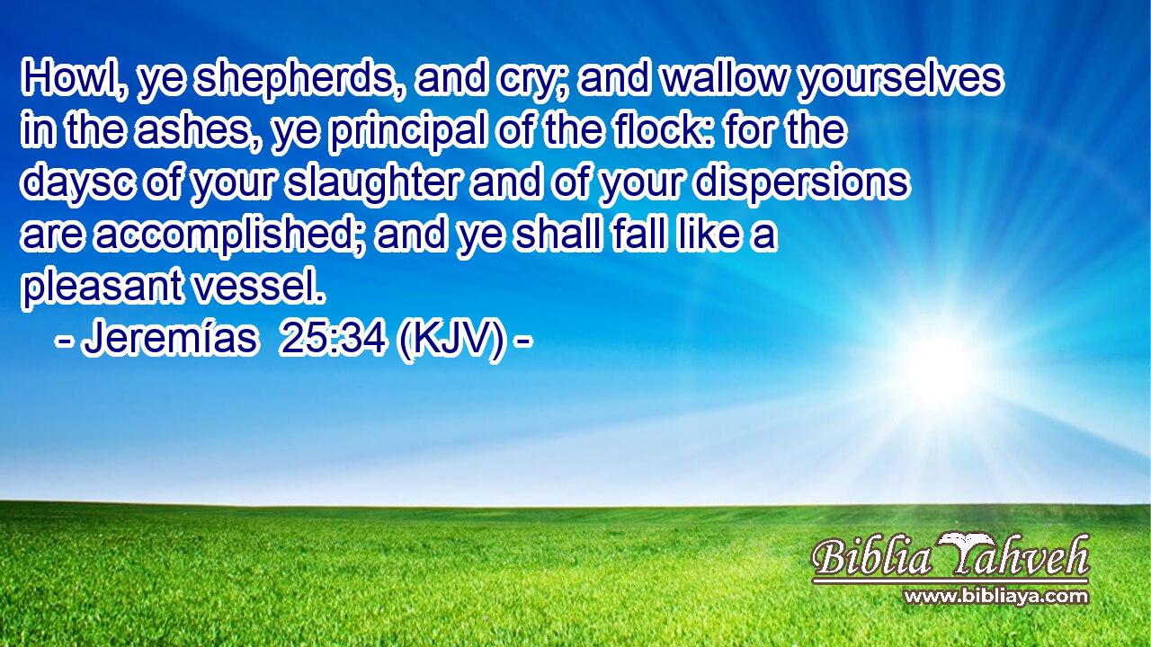 Howl, ye shepherds, and cry; and wallow yourselves in the ashes, ye principal of the flock: for the daysc of your slaughter and of your dispersions are accomplished; and ye shall fall like a pleasant vessel.