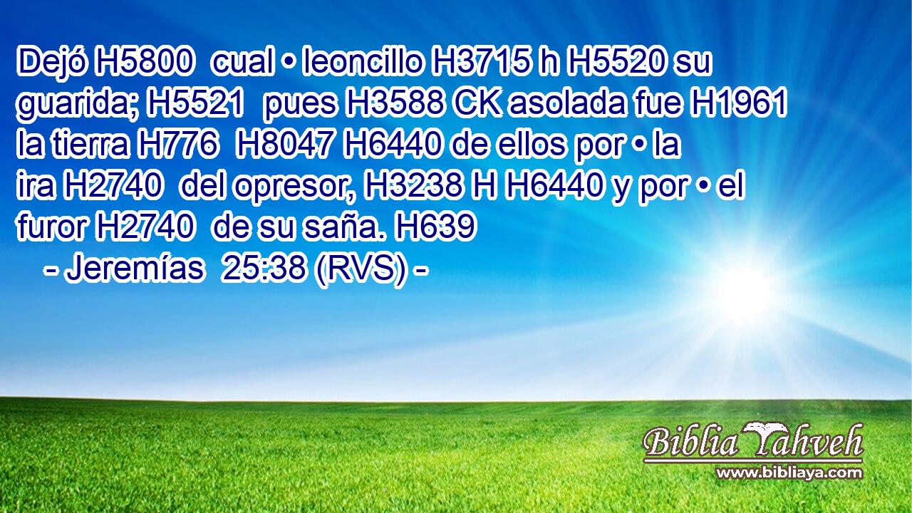 Dejó H5800  cual • leoncillo H3715 h H5520 su guarida; H5521  pues H3588 CK asolada fue H1961  la tierra H776  H8047 H6440 de ellos por • la ira H2740  del opresor, H3238 H H6440 y por • el furor H2740  de su saña. H639  
