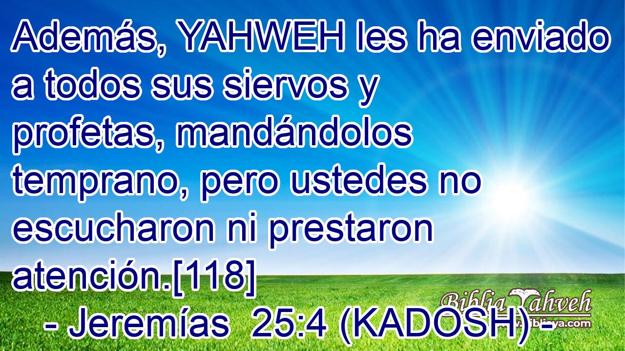  Además, YAHWEH les ha enviado a todos sus siervos y profetas, mandándolos temprano, pero ustedes no escucharon ni prestaron atención.[118] 