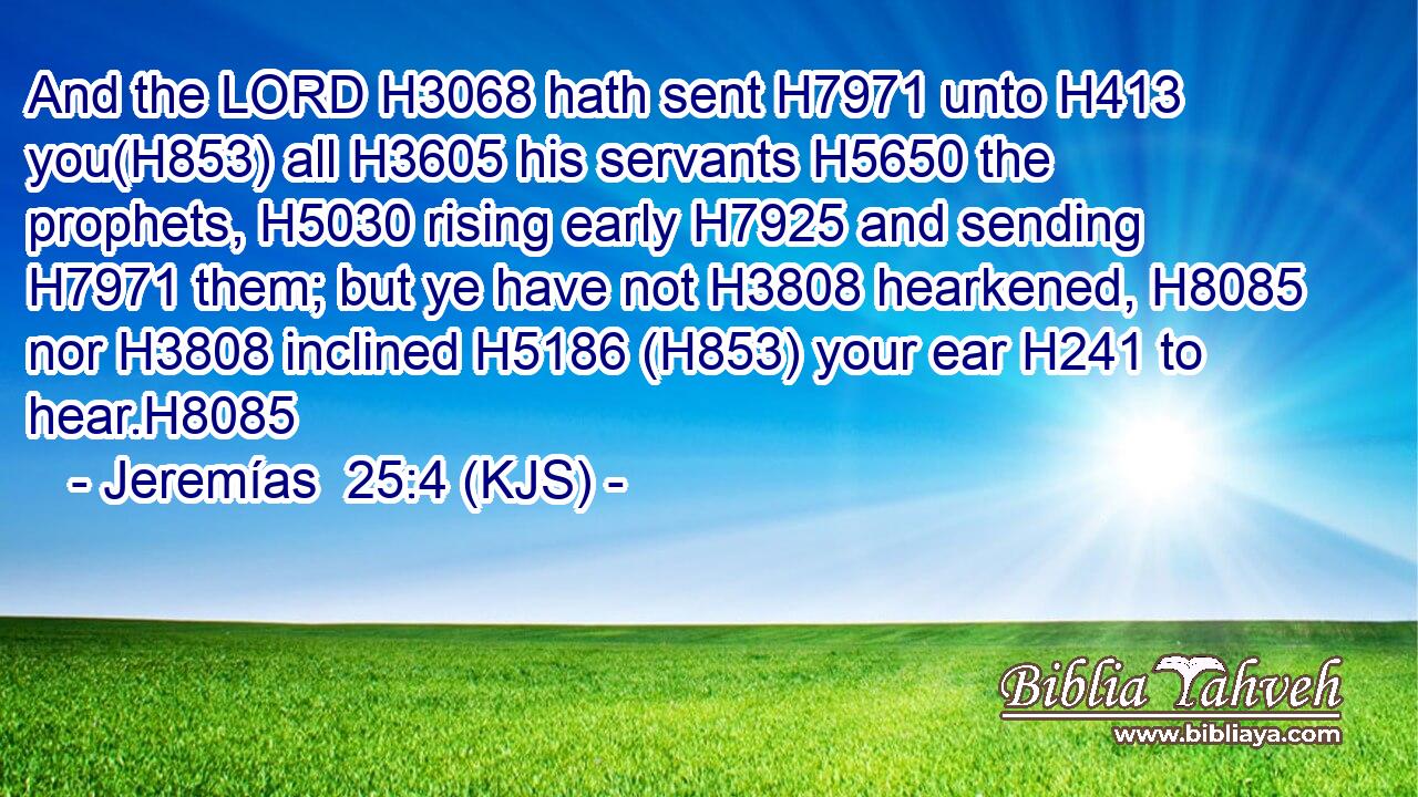 And the LORD H3068 hath sent H7971 unto H413 you(H853) all H3605 his servants H5650 the prophets, H5030 rising early H7925 and sending H7971 them; but ye have not H3808 hearkened, H8085 nor H3808 inclined H5186 (H853) your ear H241 to hear.H8085