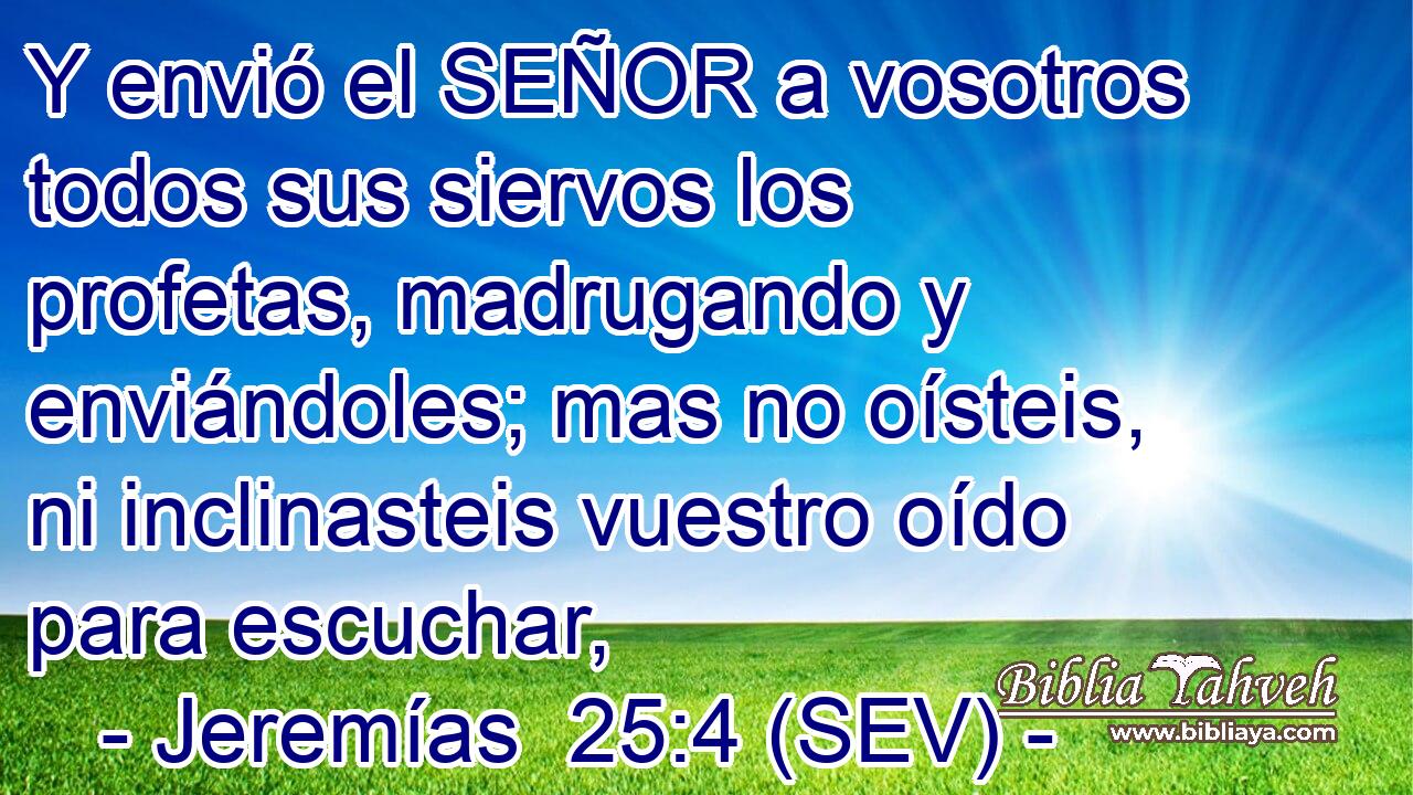 Y envió el SEÑOR a vosotros todos sus siervos los profetas, madrugando y enviándoles; mas no oísteis, ni inclinasteis vuestro oído para escuchar,