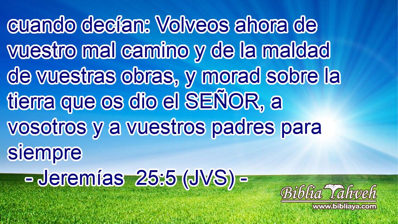 cuando decían: Volveos ahora de vuestro mal camino y de la maldad de vuestras obras, y morad sobre la tierra que os dio el SEÑOR, a vosotros y a vuestros padres para siempre