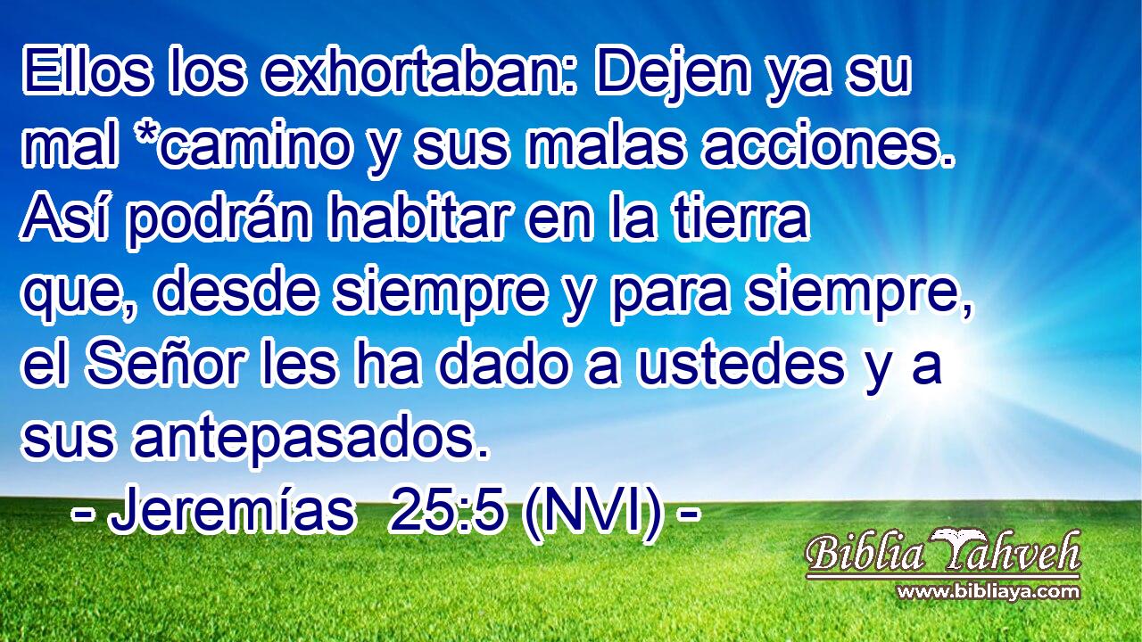  Ellos los exhortaban: Dejen ya su mal *camino y sus malas acciones. Así podrán habitar en la tierra que, desde siempre y para siempre, el Señor les ha dado a ustedes y a sus antepasados. 