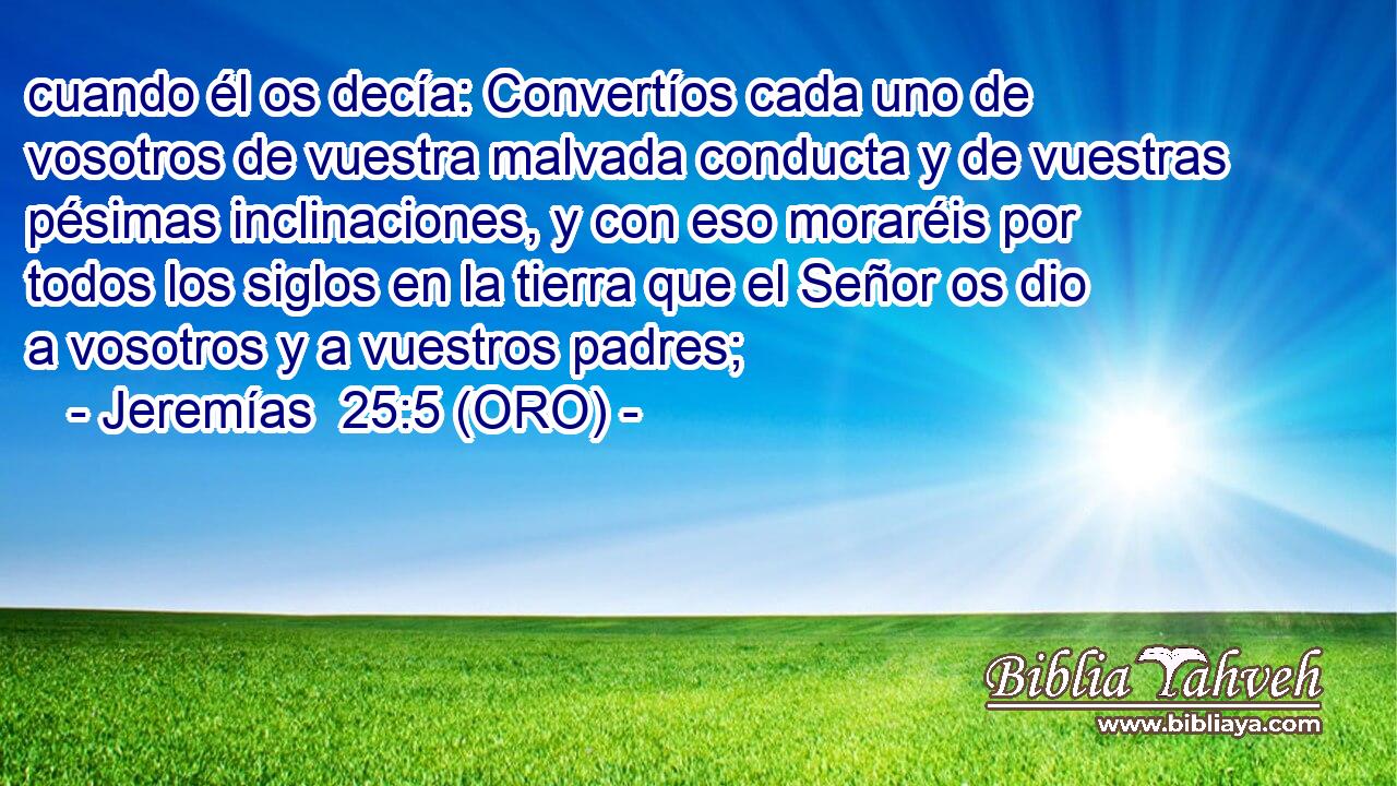 cuando él os decía: Convertíos cada uno de vosotros de vuestra malvada conducta y de vuestras pésimas inclinaciones, y con eso moraréis por todos los siglos en la tierra que el Señor os dio a vosotros y a vuestros padres; 