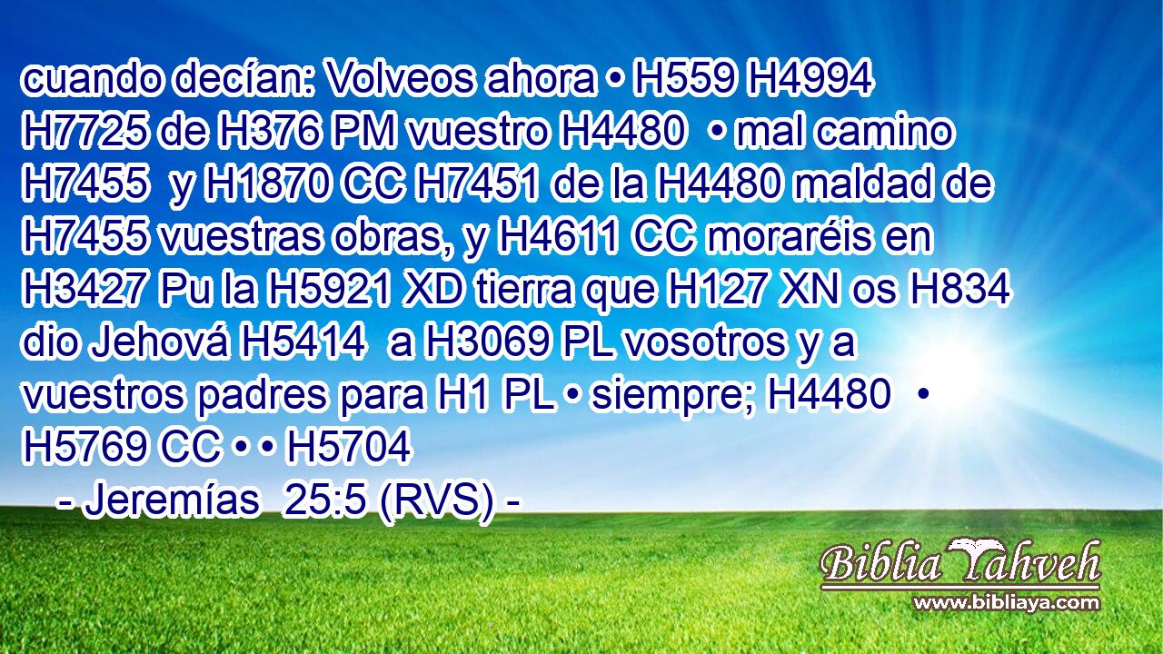 cuando decían: Volveos ahora • H559 H4994  H7725 de H376 PM vuestro H4480  • mal camino H7455  y H1870 CC H7451 de la H4480 maldad de H7455 vuestras obras, y H4611 CC moraréis en H3427 Pu la H5921 XD tierra que H127 XN os H834 dio Jehová H5414  a H3069 PL vosotros y a vuestros padres para H1 PL • siempre; H4480  • H5769 CC • • H5704  