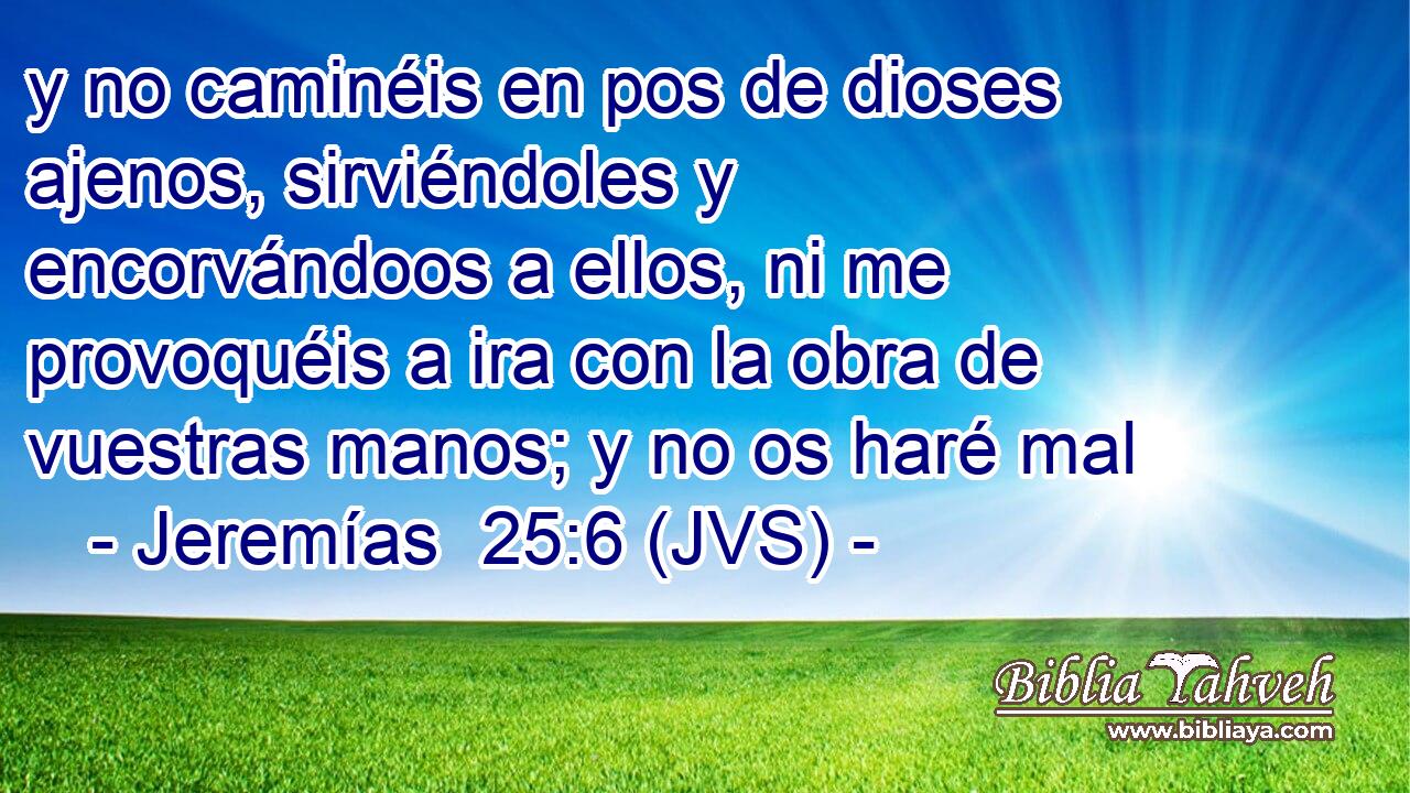 y no caminéis en pos de dioses ajenos, sirviéndoles y encorvándoos a ellos, ni me provoquéis a ira con la obra de vuestras manos; y no os haré mal