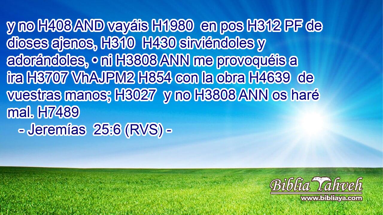 y no H408 AND vayáis H1980  en pos H312 PF de dioses ajenos, H310  H430 sirviéndoles y adorándoles, • ni H3808 ANN me provoquéis a ira H3707 VhAJPM2 H854 con la obra H4639  de vuestras manos; H3027  y no H3808 ANN os haré mal. H7489  