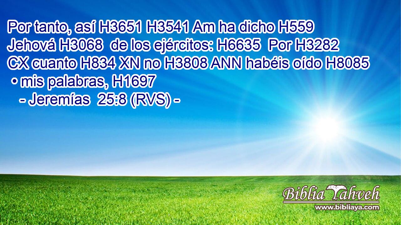 Por tanto, así H3651 H3541 Am ha dicho H559  Jehová H3068  de los ejércitos: H6635  Por H3282 CX cuanto H834 XN no H3808 ANN habéis oído H8085  • mis palabras, H1697  