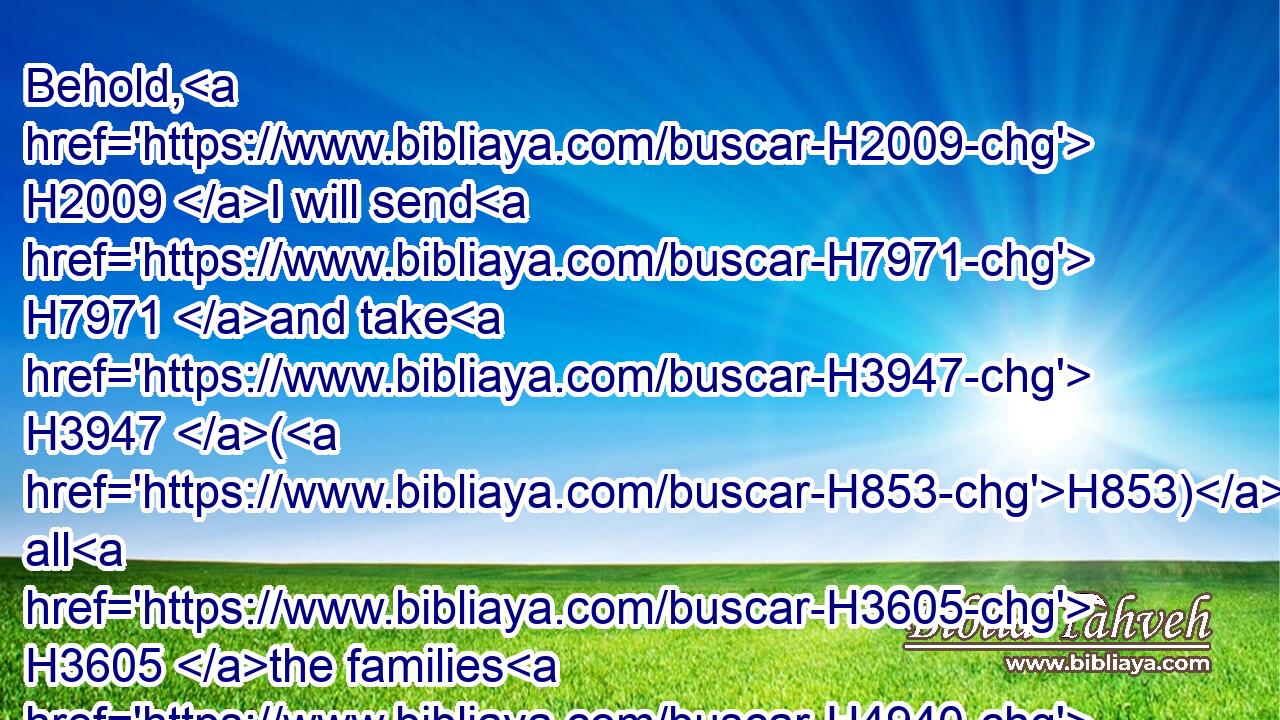 Behold, H2009 I will send H7971 and take H3947 (H853) all H3605 the families H4940 of the north, H6828 saith H5002 the LORD, H3068 and Nebuchadrezzar H5019 the king H4428 of Babylon, H894 my servant, H5650 and will bring H935 them against H5921 this H2063 land, H776 and against H5921 the inhabitants H3427 thereof, and against H5921 all H3605 these H428 nations H1471 round about, H5439 and will utterly destroy H2763 them, and make H7760 them an astonishment, H8047 and an hissing, H8322 and perpetual H5769 desolations.H2723