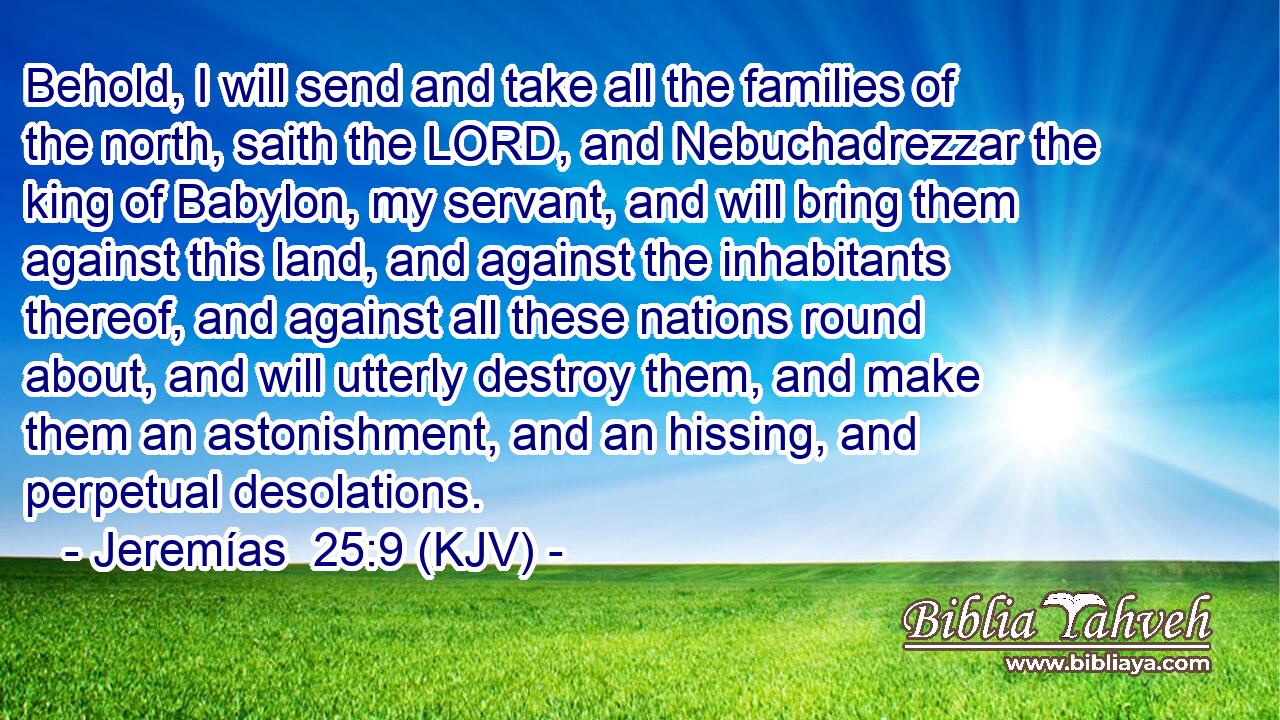 Behold, I will send and take all the families of the north, saith the LORD, and Nebuchadrezzar the king of Babylon, my servant, and will bring them against this land, and against the inhabitants thereof, and against all these nations round about, and will utterly destroy them, and make them an astonishment, and an hissing, and perpetual desolations.