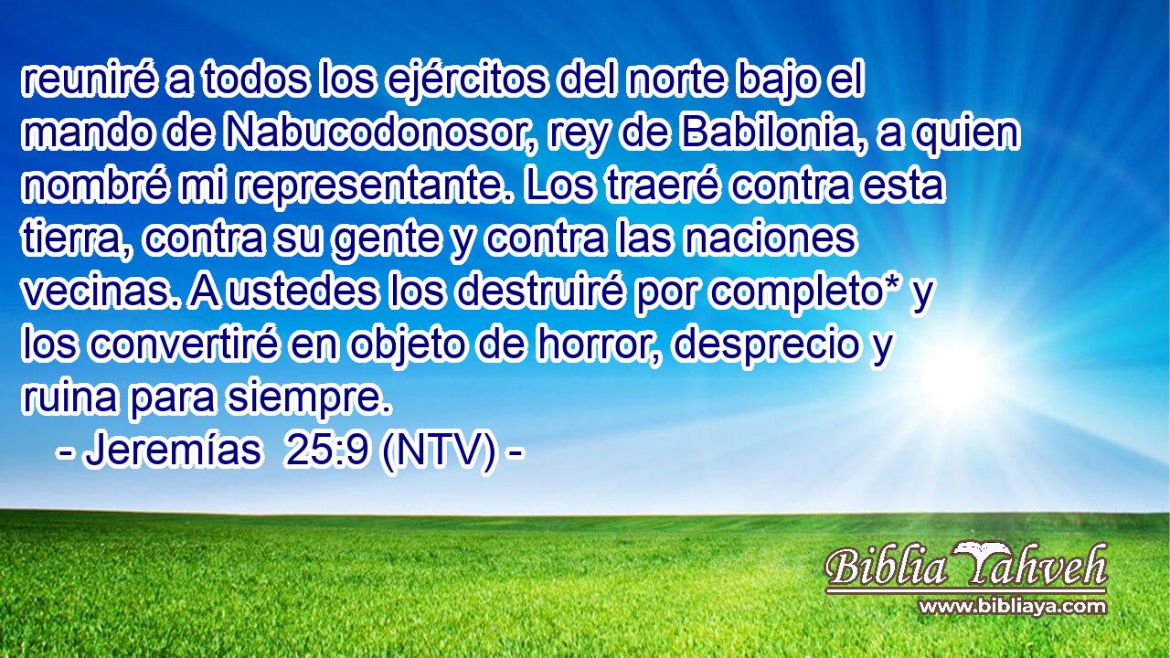 reuniré a todos los ejércitos del norte bajo el mando de Nabucodonosor, rey de Babilonia, a quien nombré mi representante. Los traeré contra esta tierra, contra su gente y contra las naciones vecinas. A ustedes los destruiré por completo* y los convertiré en objeto de horror, desprecio y ruina para siempre.