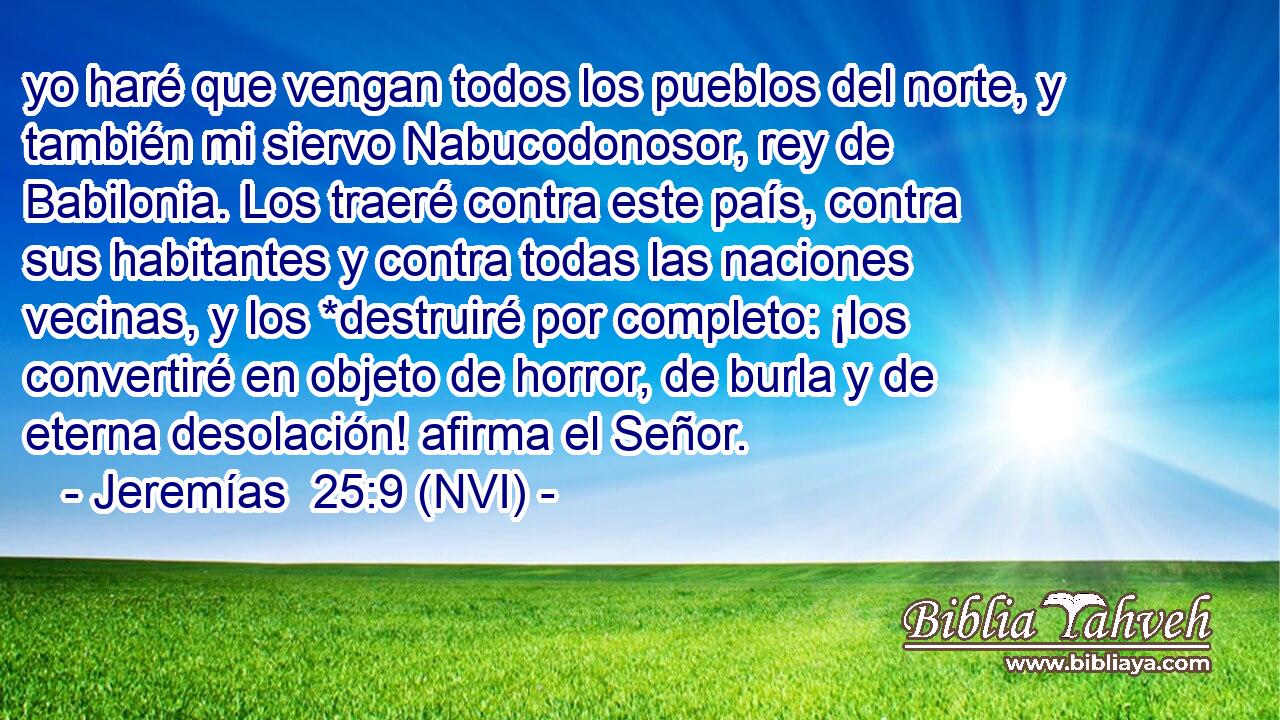  yo haré que vengan todos los pueblos del norte, y también mi siervo Nabucodonosor, rey de Babilonia. Los traeré contra este país, contra sus habitantes y contra todas las naciones vecinas, y los *destruiré por completo: ¡los convertiré en objeto de horror, de burla y de eterna desolación! afirma el Señor. 