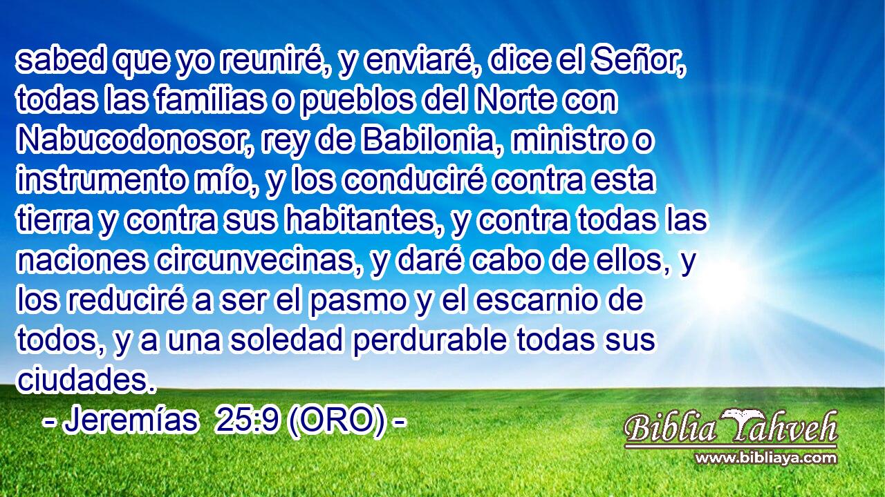  sabed que yo reuniré, y enviaré, dice el Señor, todas las familias o pueblos del Norte con Nabucodonosor, rey de Babilonia, ministro o instrumento mío, y los conduciré contra esta tierra y contra sus habitantes, y contra todas las naciones circunvecinas, y daré cabo de ellos, y los reduciré a ser el pasmo y el escarnio de todos, y a una soledad perdurable todas sus ciudades. 