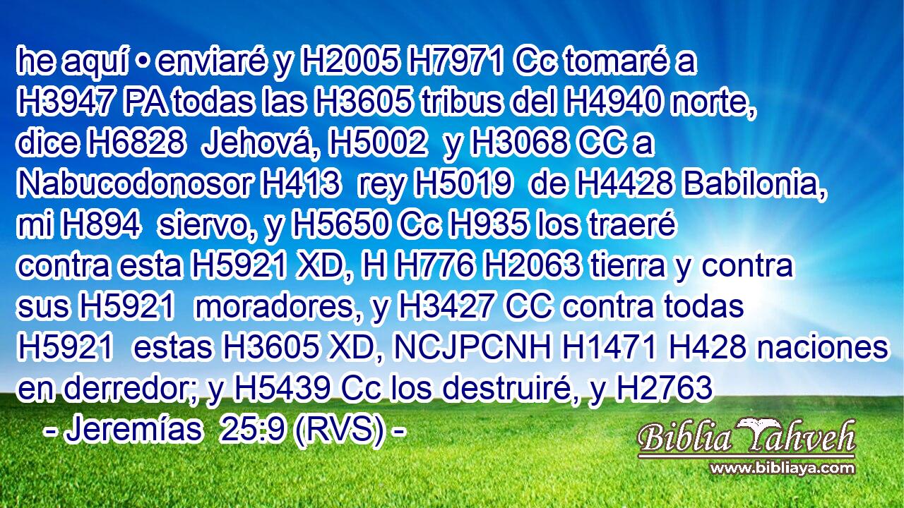 he aquí • enviaré y H2005 H7971 Cc tomaré a H3947 PA todas las H3605 tribus del H4940 norte, dice H6828  Jehová, H5002  y H3068 CC a Nabucodonosor H413  rey H5019  de H4428 Babilonia, mi H894  siervo, y H5650 Cc H935 los traeré contra esta H5921 XD, H H776 H2063 tierra y contra sus H5921  moradores, y H3427 CC contra todas H5921  estas H3605 XD, NCJPCNH H1471 H428 naciones en derredor; y H5439 Cc los destruiré, y H2763
