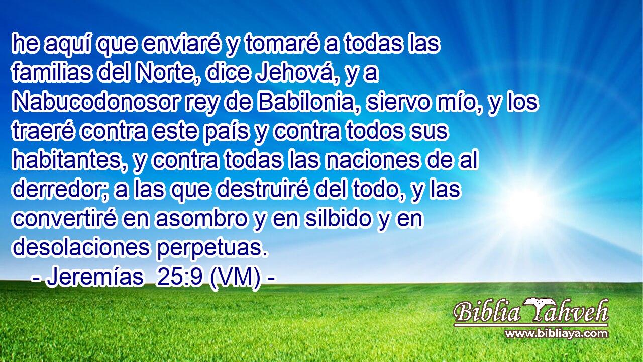  he aquí que enviaré y tomaré a todas las familias del Norte, dice Jehová, y a Nabucodonosor rey de Babilonia, siervo mío, y los traeré contra este país y contra todos sus habitantes, y contra todas las naciones de al derredor; a las que destruiré del todo, y las convertiré en asombro y en silbido y en desolaciones perpetuas. 