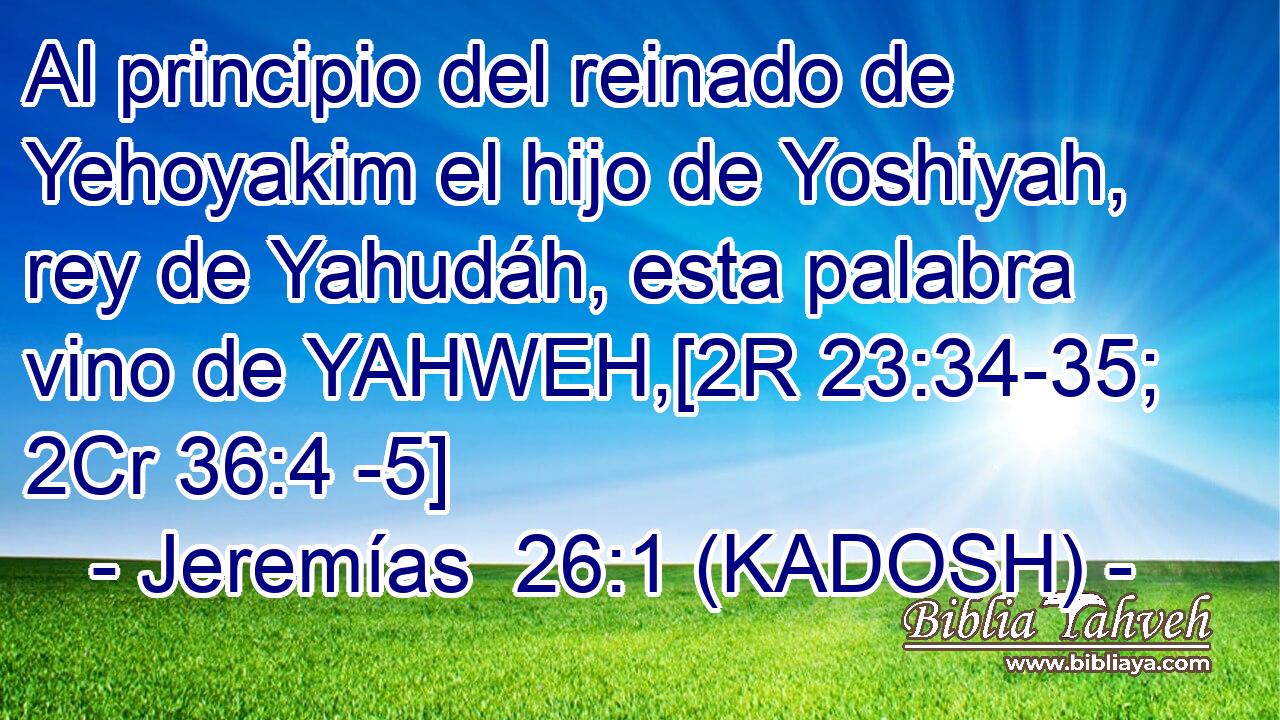 Al principio del reinado de Yehoyakim el hijo de Yoshiyah, rey de Yahudáh, esta palabra vino de YAHWEH,[2R 23:34-35; 2Cr 36:4 -5] 