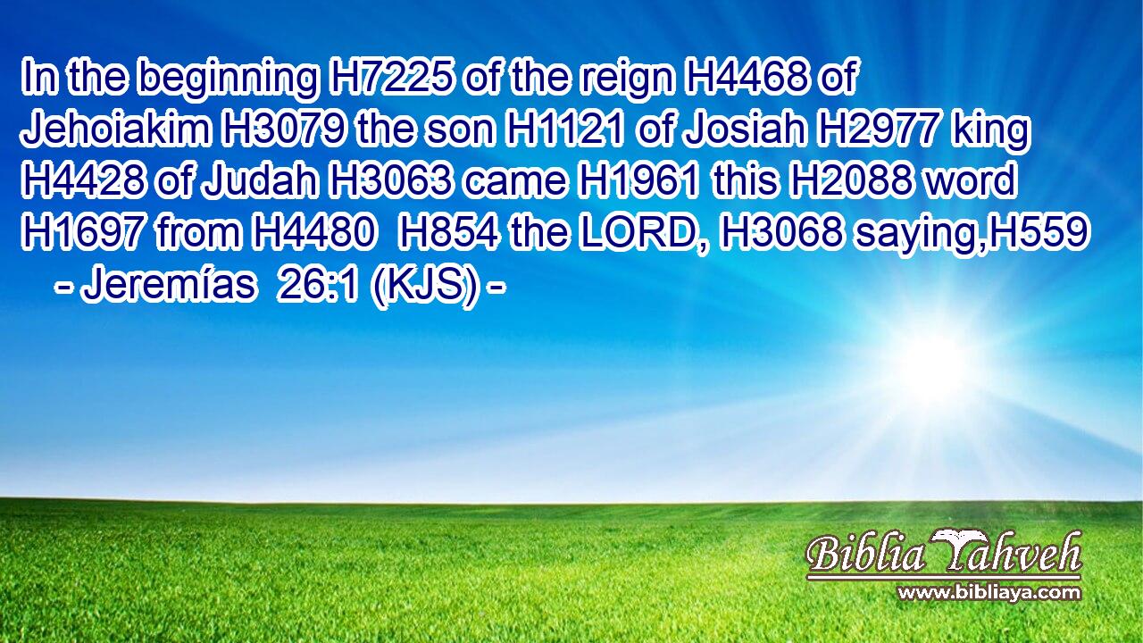 In the beginning H7225 of the reign H4468 of Jehoiakim H3079 the son H1121 of Josiah H2977 king H4428 of Judah H3063 came H1961 this H2088 word H1697 from H4480  H854 the LORD, H3068 saying,H559