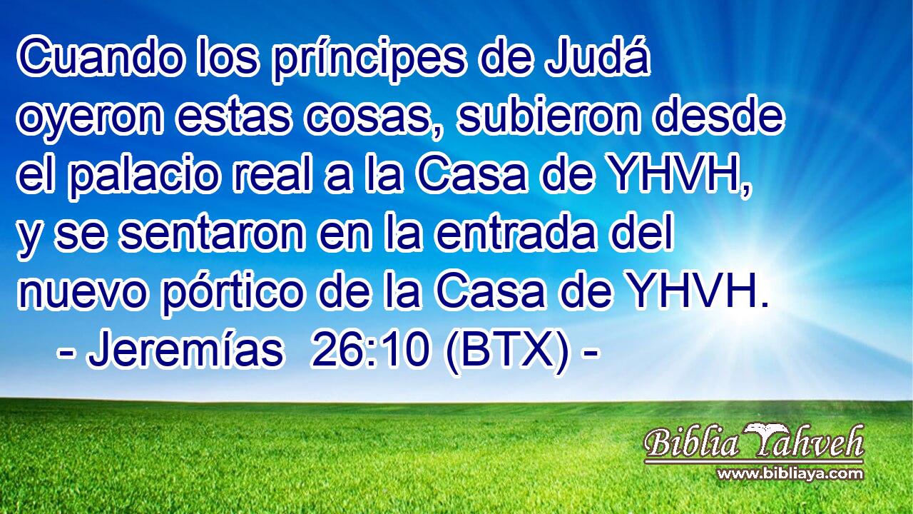 Cuando los príncipes de Judá oyeron estas cosas, subieron desde el palacio real a la Casa de YHVH, y se sentaron en la entrada del nuevo pórtico de la Casa de YHVH.