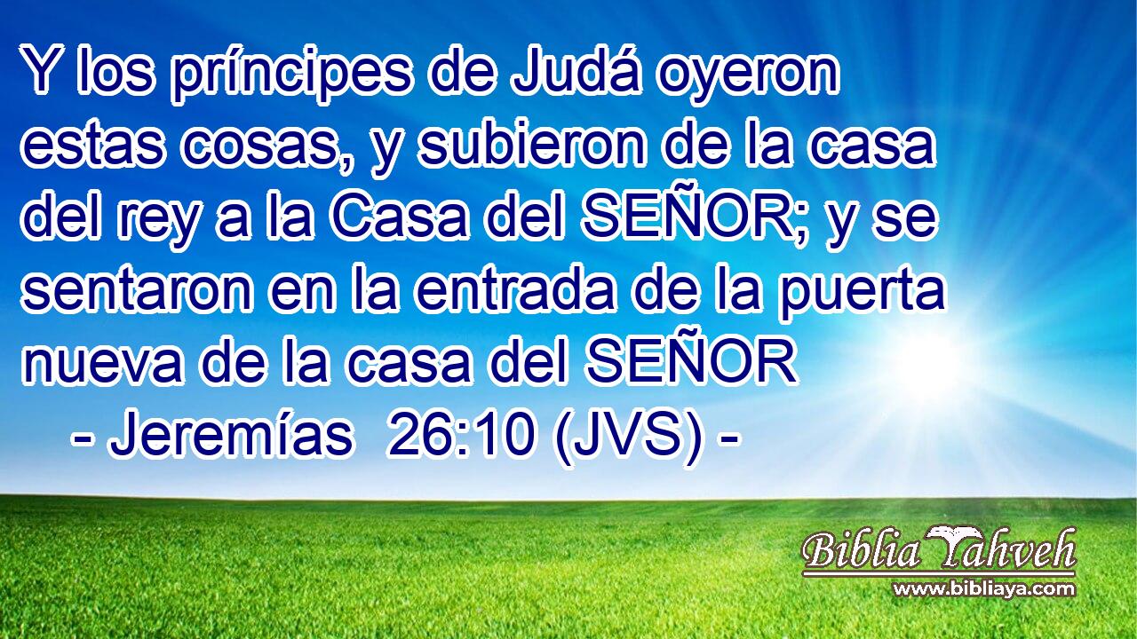 Y los príncipes de Judá oyeron estas cosas, y subieron de la casa del rey a la Casa del SEÑOR; y se sentaron en la entrada de la puerta nueva de la casa del SEÑOR