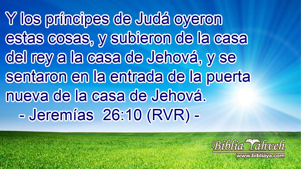 Y los príncipes de Judá oyeron estas cosas, y subieron de la casa del rey a la casa de Jehová, y se sentaron en la entrada de la puerta nueva de la casa de Jehová.