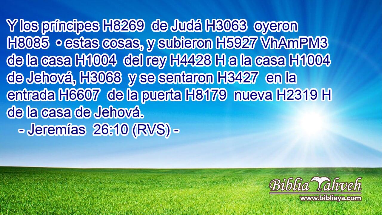 Y los príncipes H8269  de Judá H3063  oyeron H8085  • estas cosas, y subieron H5927 VhAmPM3 de la casa H1004  del rey H4428 H a la casa H1004  de Jehová, H3068  y se sentaron H3427  en la entrada H6607  de la puerta H8179  nueva H2319 H de la casa de Jehová.