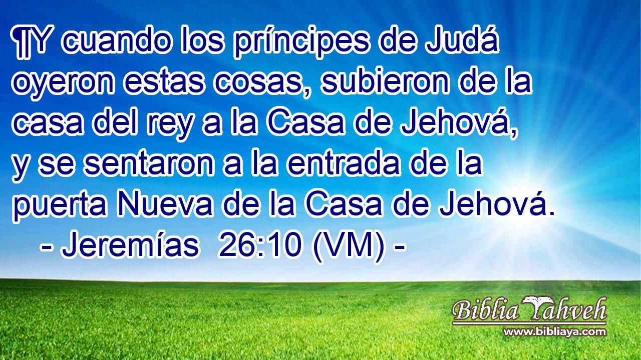  ¶Y cuando los príncipes de Judá oyeron estas cosas, subieron de la casa del rey a la Casa de Jehová, y se sentaron a la entrada de la puerta Nueva de la Casa de Jehová. 