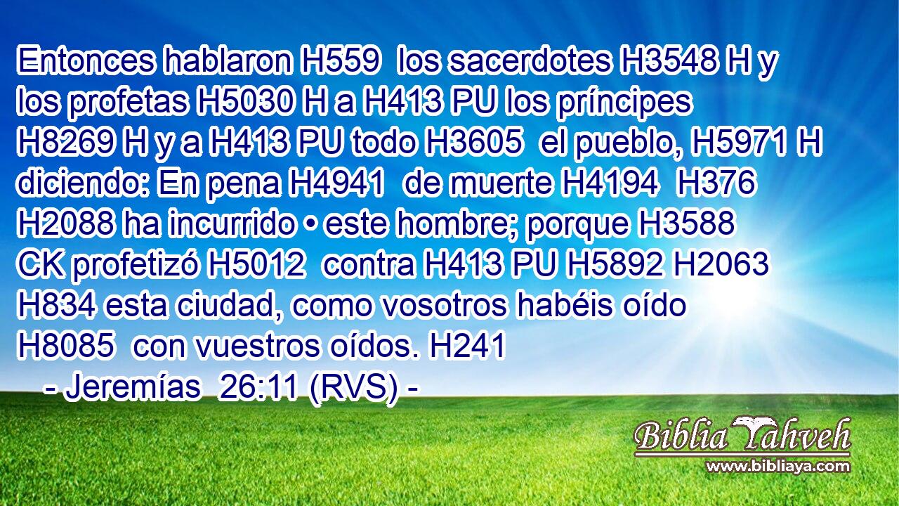 Entonces hablaron H559  los sacerdotes H3548 H y los profetas H5030 H a H413 PU los príncipes H8269 H y a H413 PU todo H3605  el pueblo, H5971 H diciendo: En pena H4941  de muerte H4194  H376 H2088 ha incurrido • este hombre; porque H3588 CK profetizó H5012  contra H413 PU H5892 H2063 H834 esta ciudad, como vosotros habéis oído H8085  con vuestros oídos. H241  