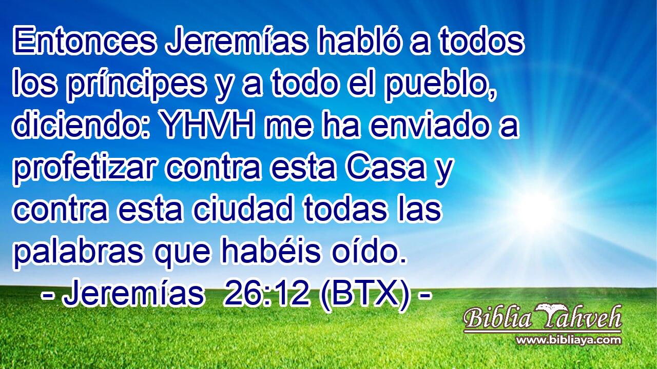 Entonces Jeremías habló a todos los príncipes y a todo el pueblo, diciendo: YHVH me ha enviado a profetizar contra esta Casa y contra esta ciudad todas las palabras que habéis oído.