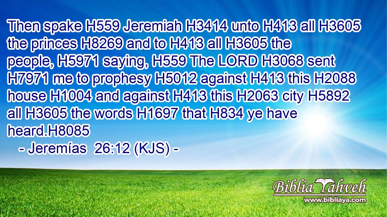 Then spake H559 Jeremiah H3414 unto H413 all H3605 the princes H8269 and to H413 all H3605 the people, H5971 saying, H559 The LORD H3068 sent H7971 me to prophesy H5012 against H413 this H2088 house H1004 and against H413 this H2063 city H5892 all H3605 the words H1697 that H834 ye have heard.H8085