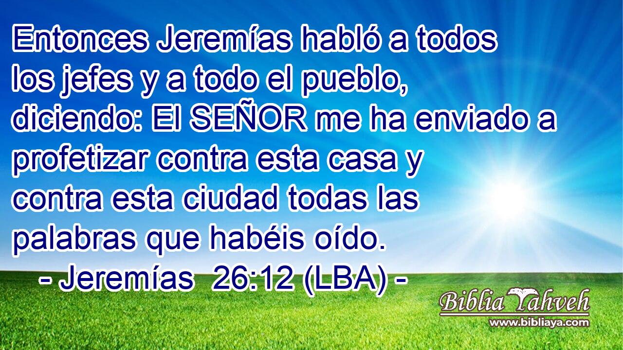 Entonces Jeremías habló a todos los jefes y a todo el pueblo, diciendo: El SEÑOR me ha enviado a profetizar contra esta casa y contra esta ciudad todas las palabras que habéis oído.