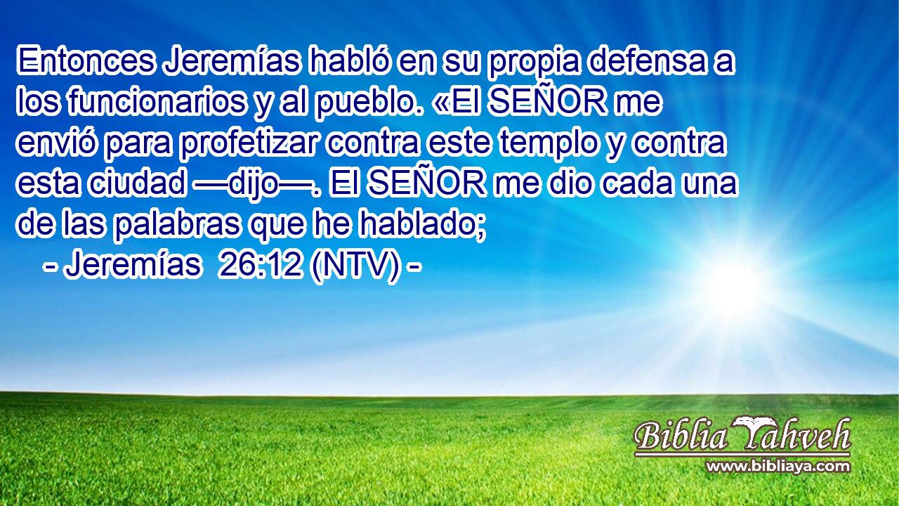 Entonces Jeremías habló en su propia defensa a los funcionarios y al pueblo. «El SEÑOR me envió para profetizar contra este templo y contra esta ciudad —dijo—. El SEÑOR me dio cada una de las palabras que he hablado;